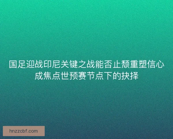 国足迎战印尼关键之战能否止颓重塑信心成焦点世预赛节点下的抉择